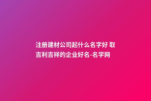 注册建材公司起什么名字好 取吉利吉祥的企业好名-名学网-第1张-公司起名-玄机派